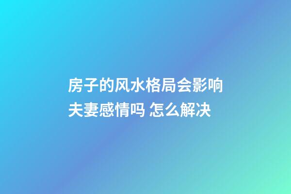 房子的风水格局会影响夫妻感情吗 怎么解决